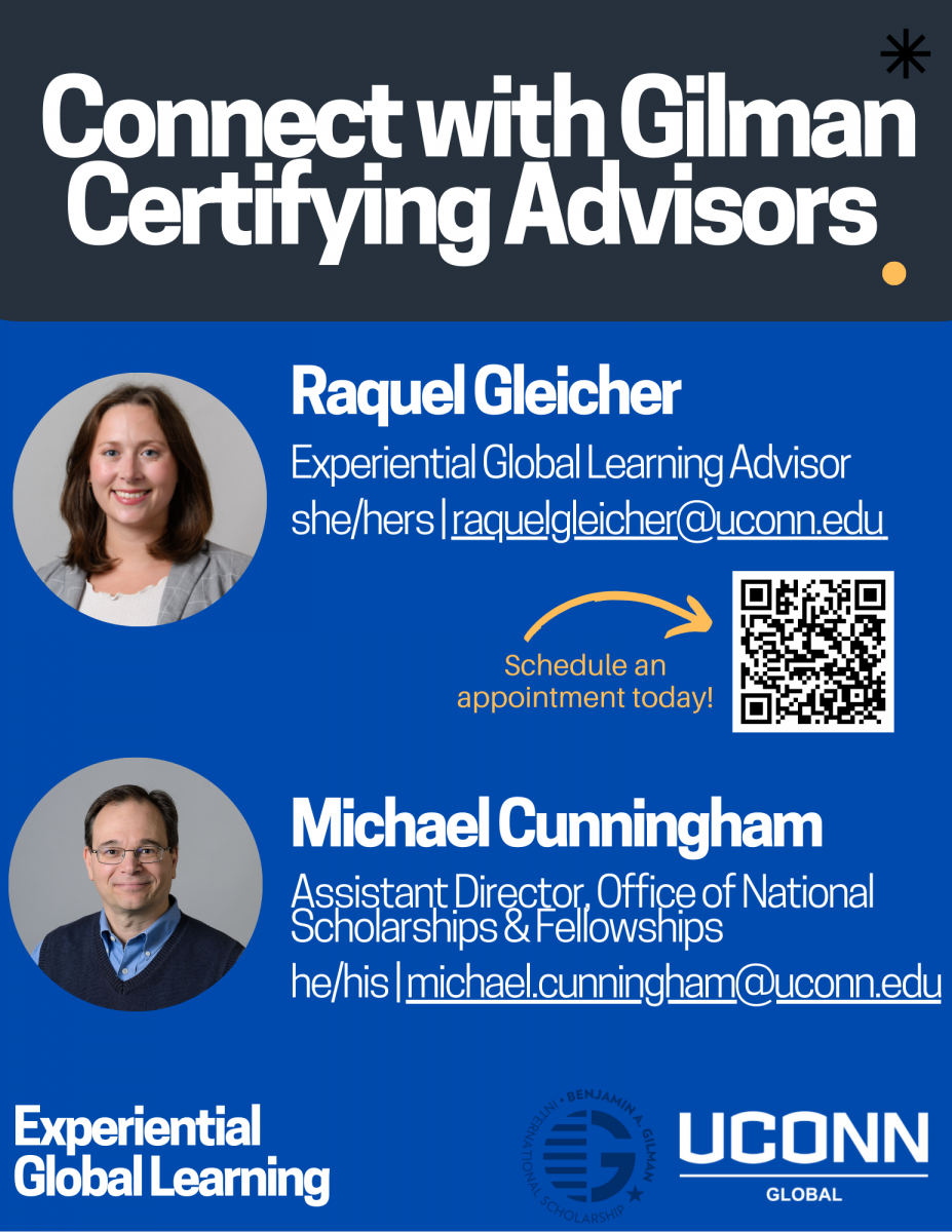 Text reads: Connect with Gilman Certifying Advisors.  Raquel Gleicher Experiential Global Learning Advisor she/hers | raquelgleicher@uconn.edu Schedule an appointment today! with arrow pointing at QR code. Text below that reads: Michael Cunningham Assistant Director, Office of National Scholarships & Fellowships he/his | michael.cunningham@uconn.edu The bottom of the promotional graphic features the text "Experiential Global Learning," the Gilman Scholarship logo, and the UConn Global logo.