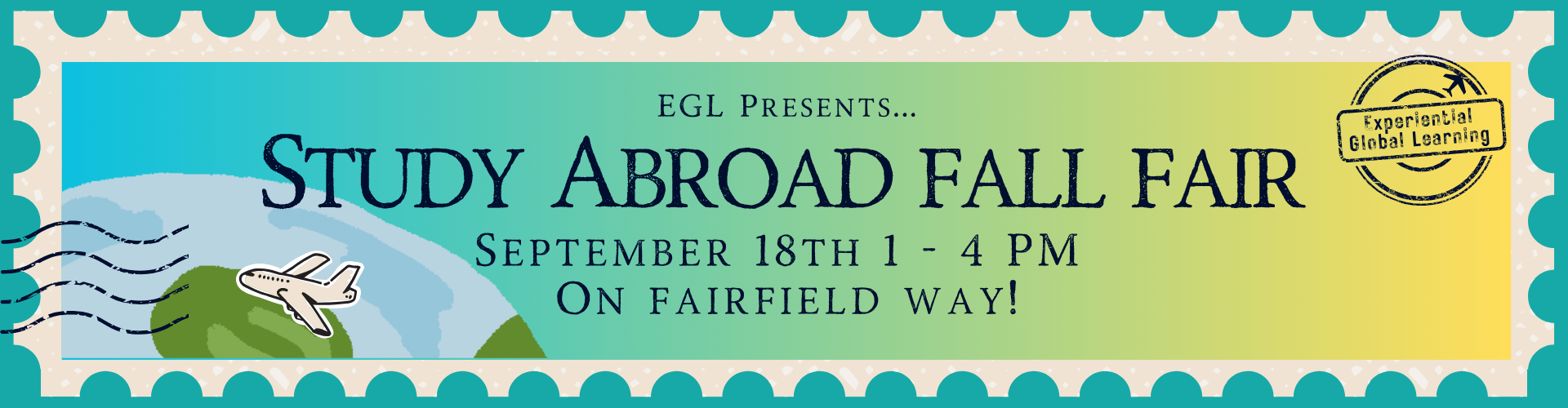 Banner for UConn Experiential Global Learning’s Study Abroad Fall Fair. Design resembles a postage stamp with teal border and gradient blue-to-green background. Illustration of Earth with a small airplane flying and postage lines on the left, and an ‘Experiential Global Learning’ passport stamp on the right. Text reads: ‘EGL Presents… Study Abroad Fall Fair, September 18th, 1–4 PM, on Fairfield Way!