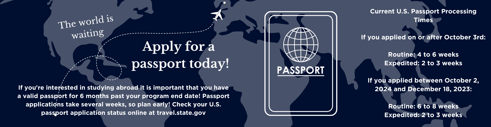 Banner with a dark blue world map background encouraging passport applications. White text reads: ‘The world is waiting. Apply for a passport today!’ with a white airplane graphic flying across the map. A passport icon with a globe design is shown. Additional text explains that students studying abroad need a passport valid for 6 months past their program end date and advises early application due to processing times. On the right, passport processing times are listed: For applications on or after October 3rd – Routine: 4–6 weeks, Expedited: 2–3 weeks. For applications between October 2, 2024 and December 18, 2023 – Routine: 6–8 weeks, Expedited: 2–3 weeks.