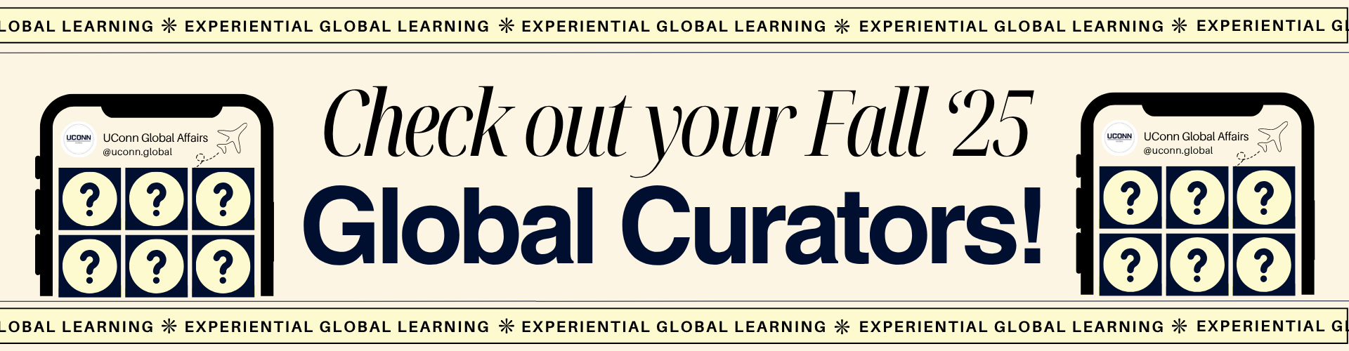 Promotional graphic encouraging viewers to check out the Fall 2025 UConn Global Curators. The design features the text: “Check out your Fall ’25 Global Curators!” in bold and elegant fonts. On both sides of the text are illustrated smartphone screens showing a 3x3 grid of question marks, representing upcoming curator reveals. Each phone screen includes the UConn Global Affairs Instagram handle (@uconn.global). A border along the top and bottom reads “Experiential Global Learning” repeated with asterisks.