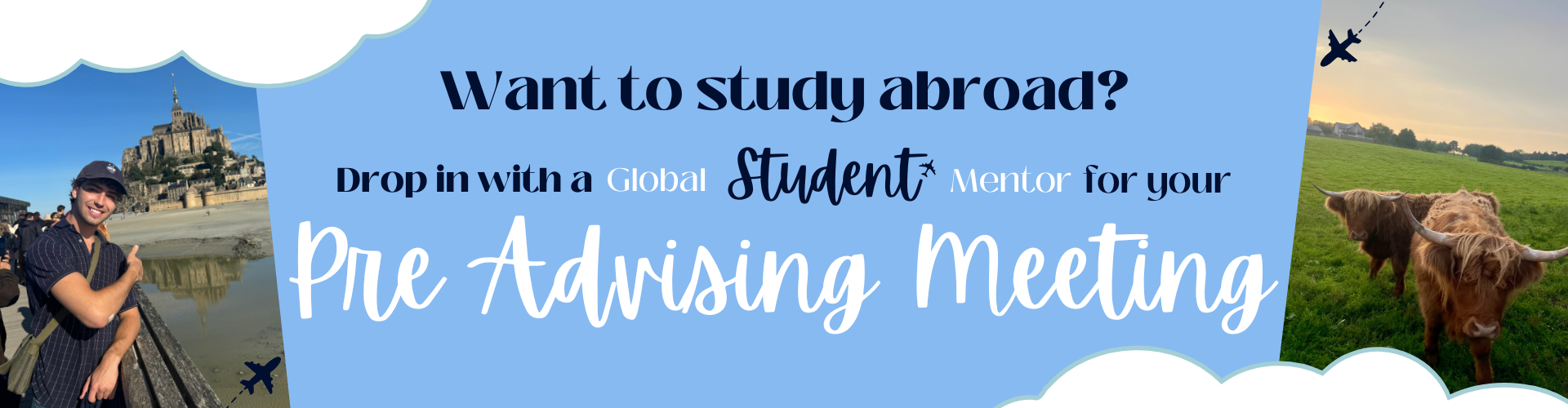 Banner with a light blue background and cloud accents promoting study abroad pre-advising meetings. Left photo shows a smiling student in a cap and short-sleeve shirt pointing toward Mont Saint-Michel in France. Right photo shows two Highland cows standing in a grassy field at sunset. Black text reads: ‘Want to study abroad?’ followed by mixed-style text: ‘Drop in with a Global Student Mentor for your Pre-Advising Meeting.’ Small airplane icons with dotted flight paths appear near the top right and bottom left.
