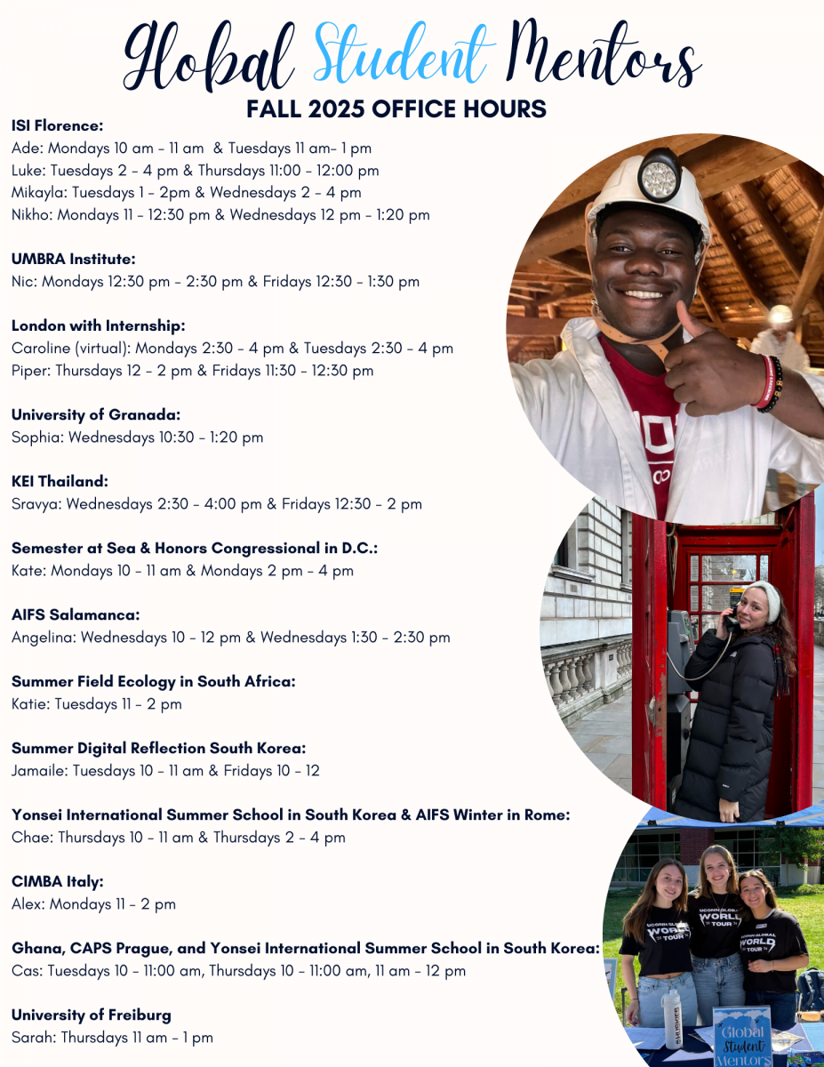 "Flyer showing UConn Global Student Mentors’ Fall 2025 office hours by study abroad program. ISI Florence: Ade – Mondays 10–11 AM and Tuesdays 11 AM–1 PM; Luke – Tuesdays 2–4 PM and Thursdays 11 AM–12 PM; Mikayla – Tuesdays 1–2 PM and Wednesdays 2–4 PM; Nikho – Mondays 11–12:30 PM and Wednesdays 12–1:20 PM. UMBRA Institute: Nic – Mondays 12:30–2:30 PM and Fridays 12:30–1:30 PM. London with Internship: Caroline (virtual) – Mondays and Tuesdays 2:30–4 PM; Piper – Thursdays 12–2 PM and Fridays 11:30 AM–12:30 PM. University of Granada: Sophia – Wednesdays 10:30–1:20 PM. KEI Thailand: Sravya – Wednesdays 2:30–4 PM and Fridays 12:30–2 PM. Semester at Sea and Honors Congressional in D.C.: Kate – Mondays 10–11 AM and 2–4 PM. AIFS Salamanca: Angelina – Wednesdays 10–12 PM and 1:30–2:30 PM. Summer Field Ecology in South Africa: Katie – Tuesdays 11 AM–2 PM. Summer Digital Reflection in South Korea: Jamaile – Tuesdays 10–11 AM and Fridays 10 AM–12 PM. Yonsei International Summer School & AIFS Winter in Rome: Chae – Thursdays 10–11 AM and 2–4 PM. CIMBA Italy: Alex – Mondays 11 AM–2 PM. Ghana, CAPS Prague, and Yonsei International Summer School: Cas – Tuesdays and Thursdays 10–11 AM and 11 AM–12 PM. University of Freiburg: Sarah – Thursdays 11 AM–1 PM. Flyer includes photos of mentors: one in a mining helmet, another using a red London phone booth, and a group wearing 'World Tour' shirts behind a Global Student Mentors table."